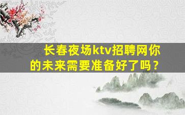 长春夜场ktv招聘网你的未来需要准备好了吗？